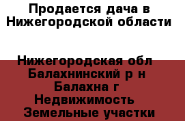 Продается дача в Нижегородской области - Нижегородская обл., Балахнинский р-н, Балахна г. Недвижимость » Земельные участки продажа   
